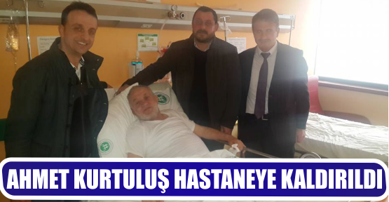 AHMET KURTULUŞ HASTANEYE KALDIRILDI
