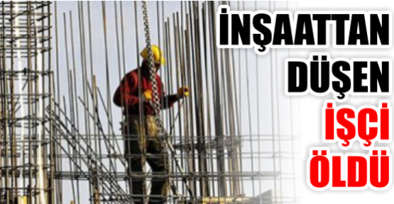 İNŞAATTAN DÜŞEN İŞÇİ ÖLDÜ
