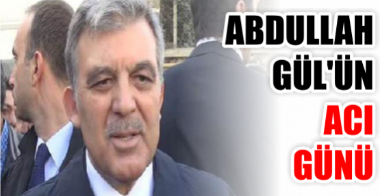 ABDULLAH GÜL'ÜN ACI GÜNÜ