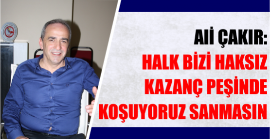 ALİ ÇAKIR: HALK BİZİ HAKSIZ KAZANÇ PEŞİNDE KOŞUYORUZ SANMASIN