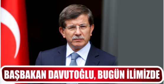 BAŞBAKAN DAVUTOĞLU, BUGÜN İLİMİZDE