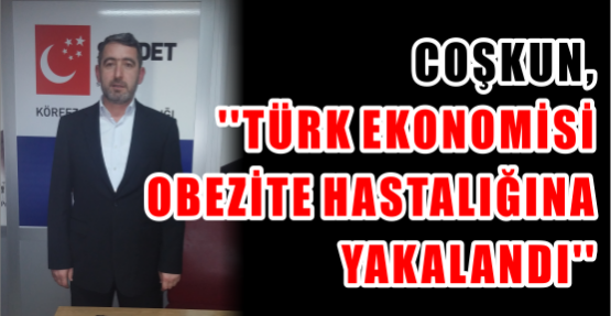 Coşkun, ‘’Türk ekonomisi Obezite hastalığına yakalandı’’