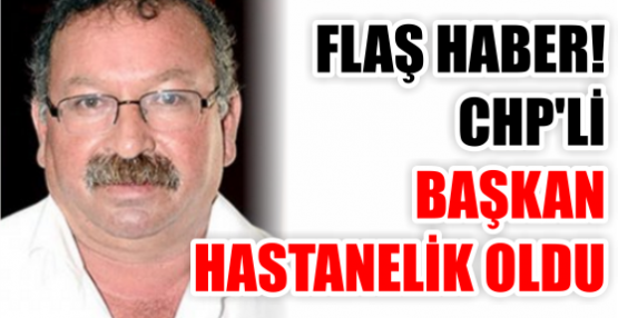 FLAŞ HABER! CHP'Lİ BAŞKAN HASTANELİK OLDU