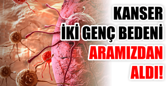 KANSER İKİ GENÇ BEDENİ ARAMIZDAN ALDI!