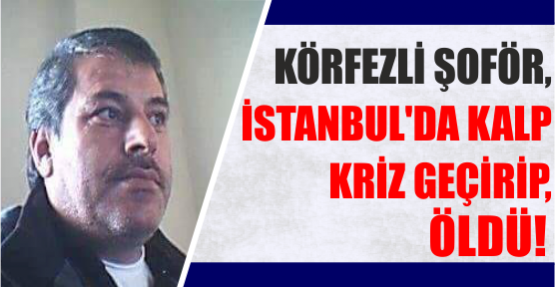 KÖRFEZLİ ŞOFÖR, İSTANBUL’DA KALP KRİZ GEÇİRİP, ÖLDÜ