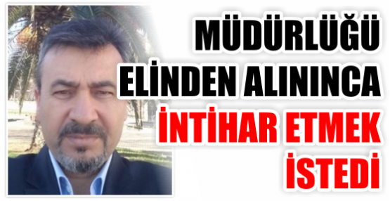 Müdürlüğü elinden alınınca intihar etmek istedi