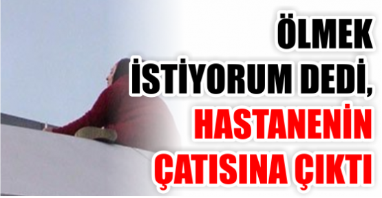 “Ölmek istiyorum“ dedi hastanenin çatısına çıktı