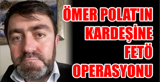 Ömer Polat’ın Kardeşine Fetö Operasyonu