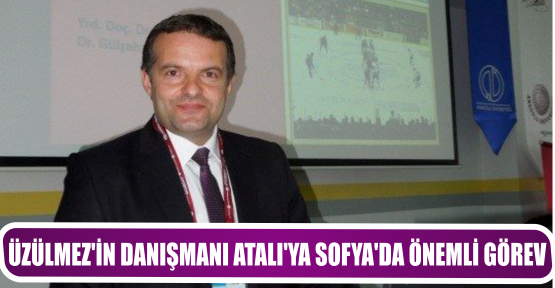 ÜZÜLMEZ’İN DANIŞMANI ATALI’YA SOFYA’DA ÖNEMLİ GÖREV