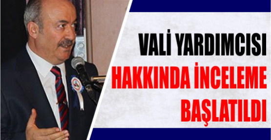 Vali yardımcısı hakkında inceleme başlatıldı