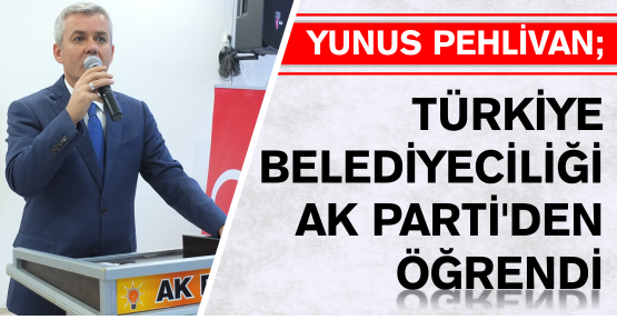 YUNUS PEHLİVAN ; TÜRKİYE BELEDİYECİLİĞİ AK PARTİ'DEN ÖĞRENDİ